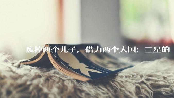 废掉两个儿子，借力两个大国：三星的“狠人”发家史_李秉喆_李孟_走私案